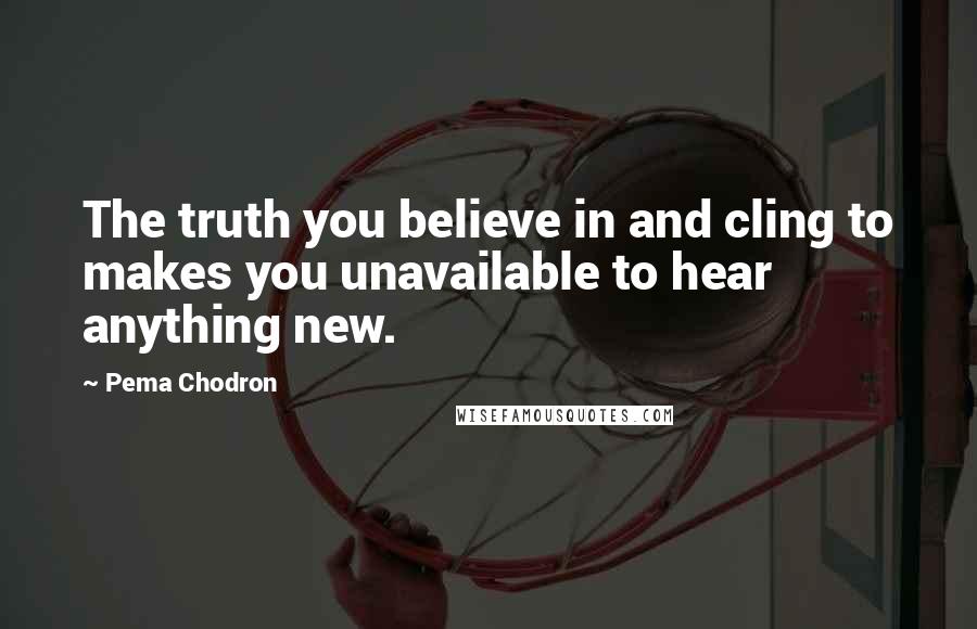 Pema Chodron Quotes: The truth you believe in and cling to makes you unavailable to hear anything new.