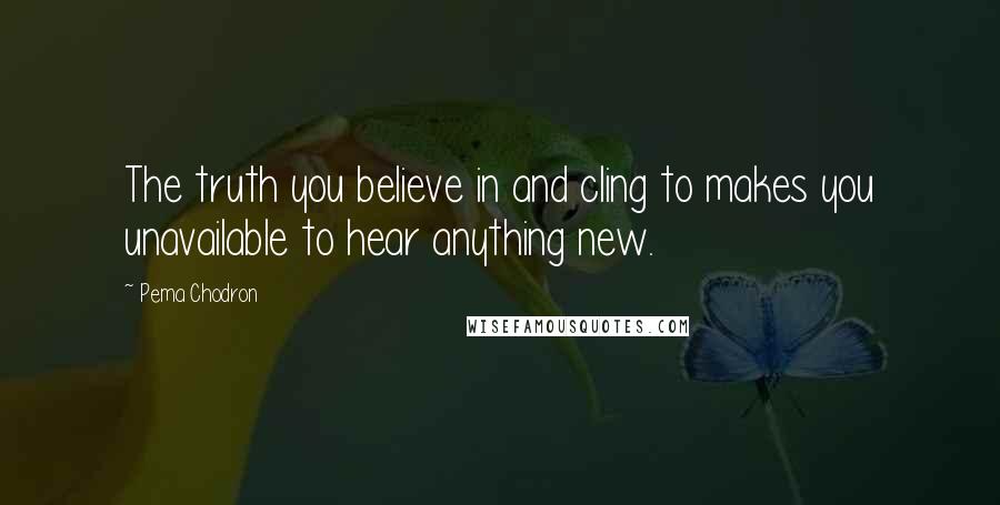 Pema Chodron Quotes: The truth you believe in and cling to makes you unavailable to hear anything new.