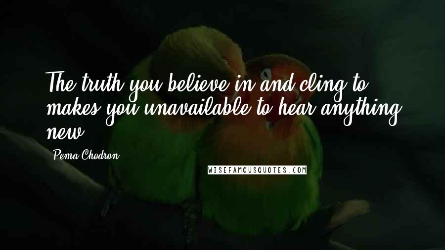 Pema Chodron Quotes: The truth you believe in and cling to makes you unavailable to hear anything new.