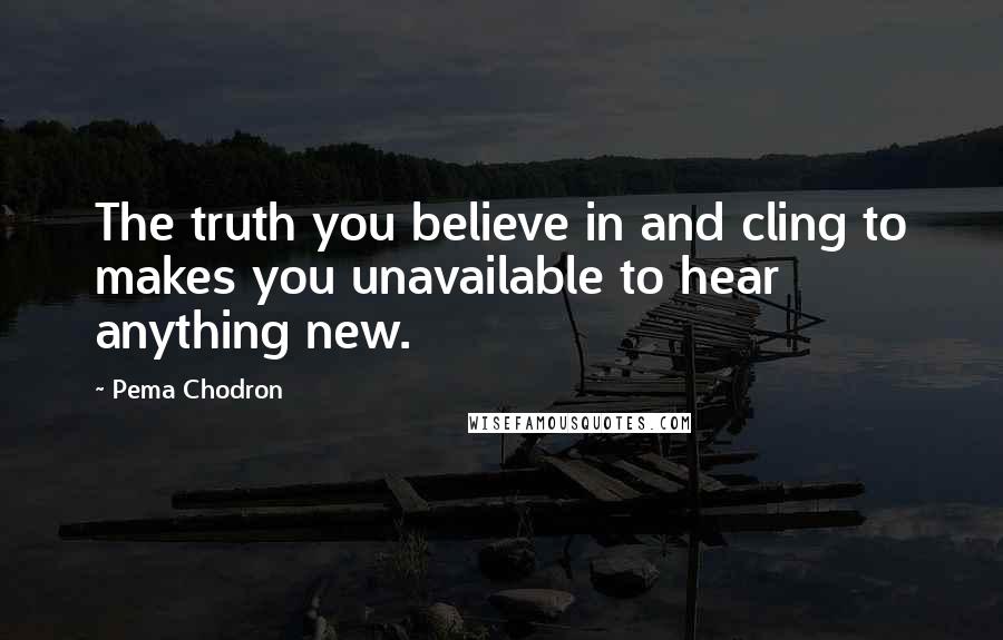 Pema Chodron Quotes: The truth you believe in and cling to makes you unavailable to hear anything new.