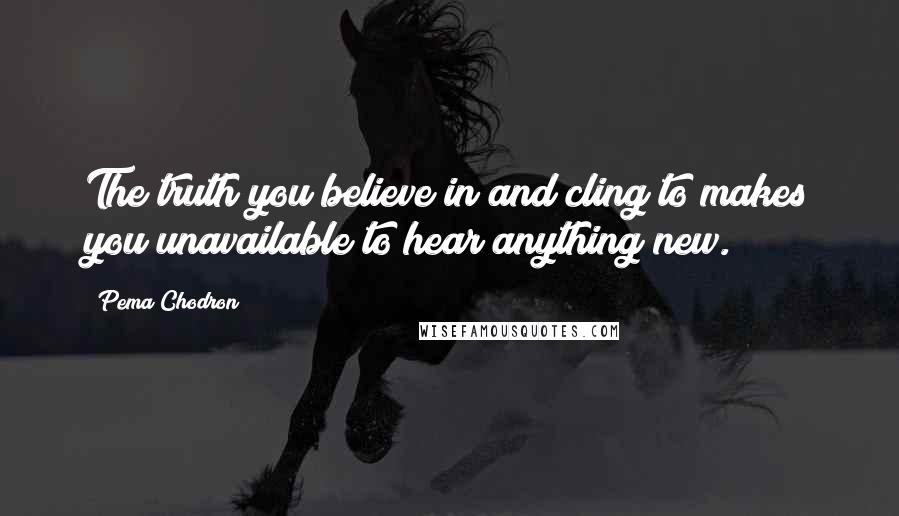 Pema Chodron Quotes: The truth you believe in and cling to makes you unavailable to hear anything new.