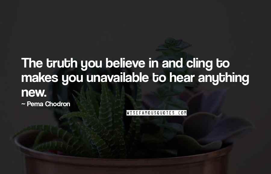 Pema Chodron Quotes: The truth you believe in and cling to makes you unavailable to hear anything new.