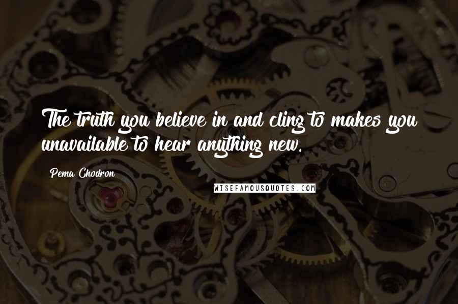 Pema Chodron Quotes: The truth you believe in and cling to makes you unavailable to hear anything new.