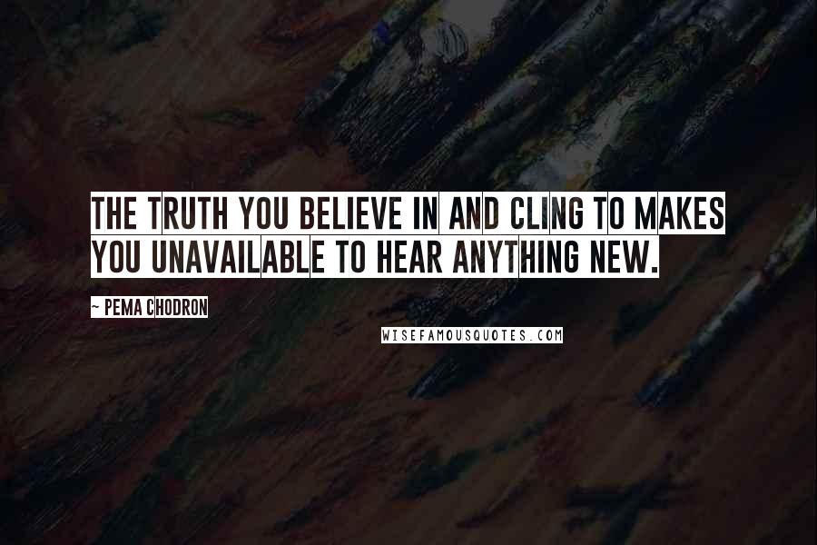 Pema Chodron Quotes: The truth you believe in and cling to makes you unavailable to hear anything new.