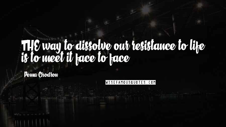 Pema Chodron Quotes: THE way to dissolve our resistance to life is to meet it face-to-face.