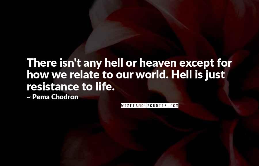 Pema Chodron Quotes: There isn't any hell or heaven except for how we relate to our world. Hell is just resistance to life.