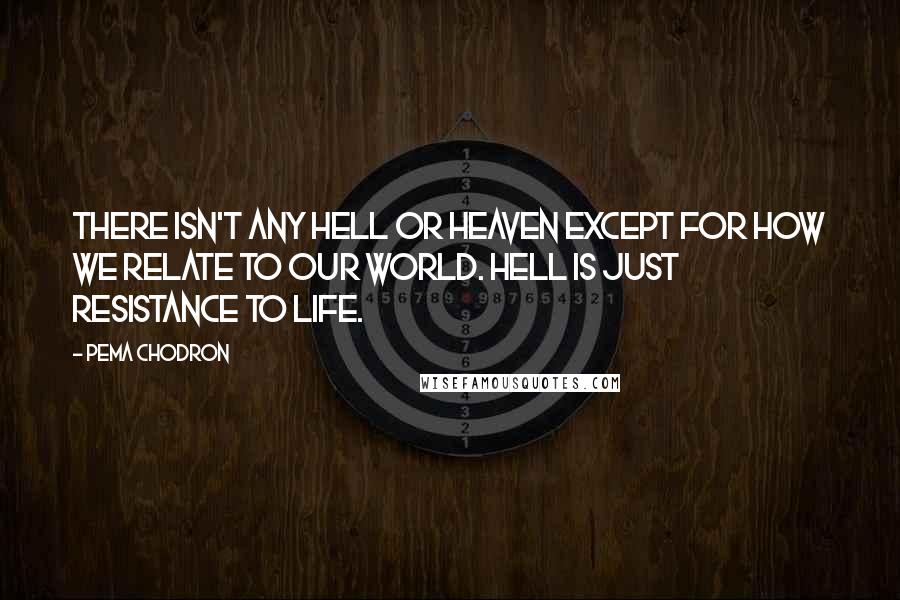 Pema Chodron Quotes: There isn't any hell or heaven except for how we relate to our world. Hell is just resistance to life.