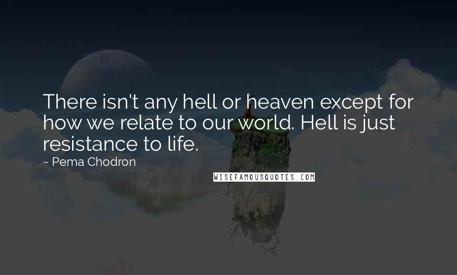 Pema Chodron Quotes: There isn't any hell or heaven except for how we relate to our world. Hell is just resistance to life.