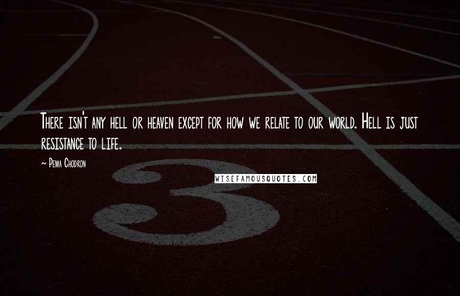 Pema Chodron Quotes: There isn't any hell or heaven except for how we relate to our world. Hell is just resistance to life.