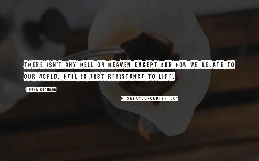 Pema Chodron Quotes: There isn't any hell or heaven except for how we relate to our world. Hell is just resistance to life.