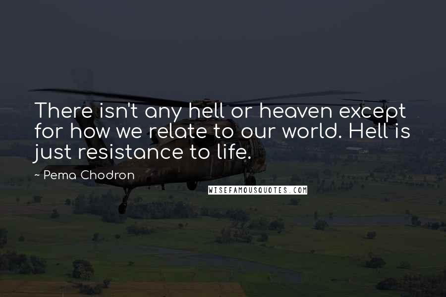 Pema Chodron Quotes: There isn't any hell or heaven except for how we relate to our world. Hell is just resistance to life.