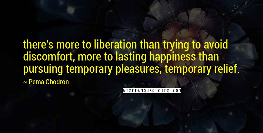 Pema Chodron Quotes: there's more to liberation than trying to avoid discomfort, more to lasting happiness than pursuing temporary pleasures, temporary relief.