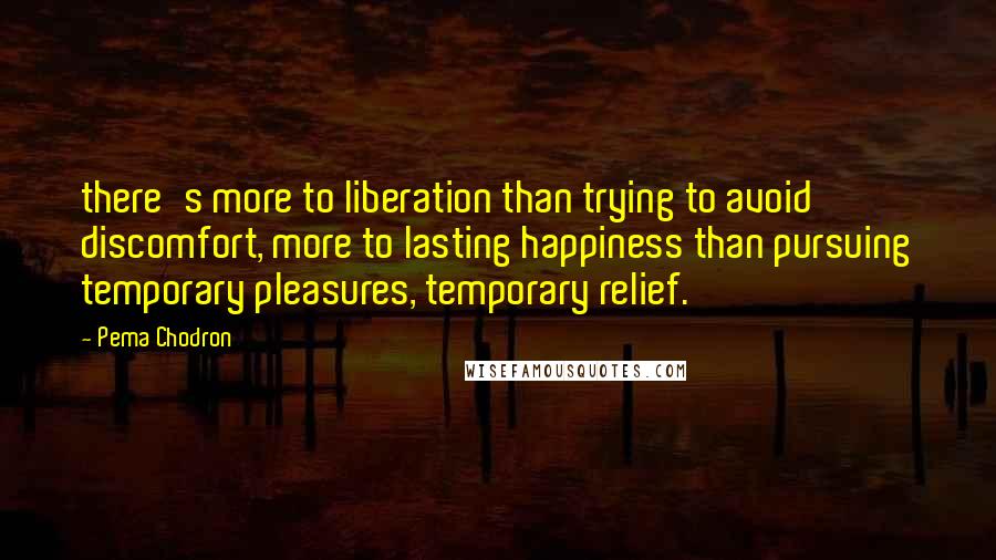 Pema Chodron Quotes: there's more to liberation than trying to avoid discomfort, more to lasting happiness than pursuing temporary pleasures, temporary relief.