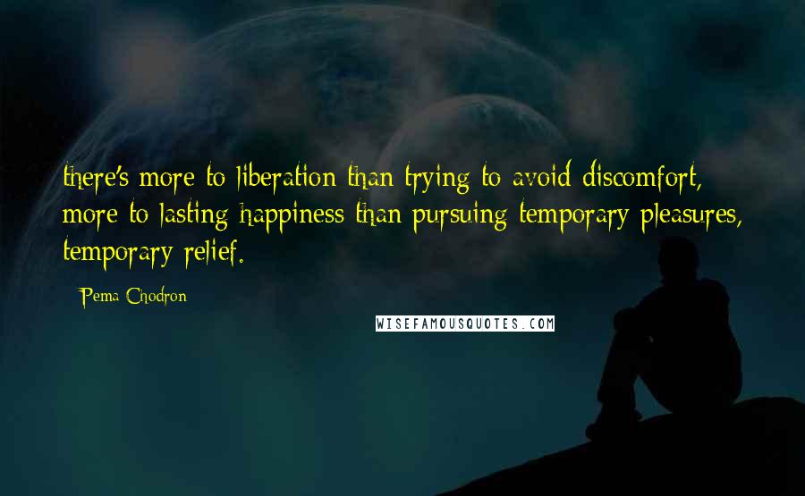 Pema Chodron Quotes: there's more to liberation than trying to avoid discomfort, more to lasting happiness than pursuing temporary pleasures, temporary relief.