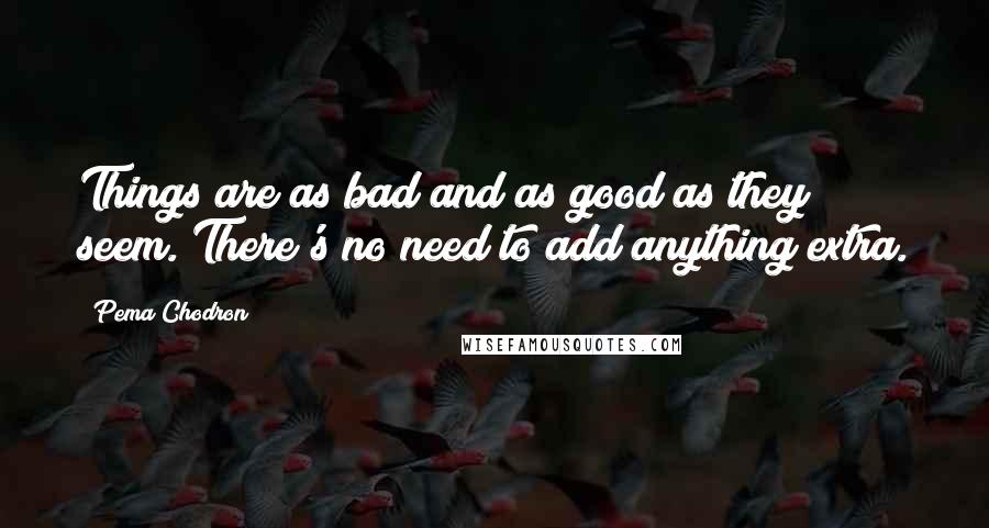 Pema Chodron Quotes: Things are as bad and as good as they seem. There's no need to add anything extra.