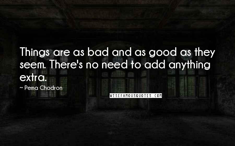 Pema Chodron Quotes: Things are as bad and as good as they seem. There's no need to add anything extra.