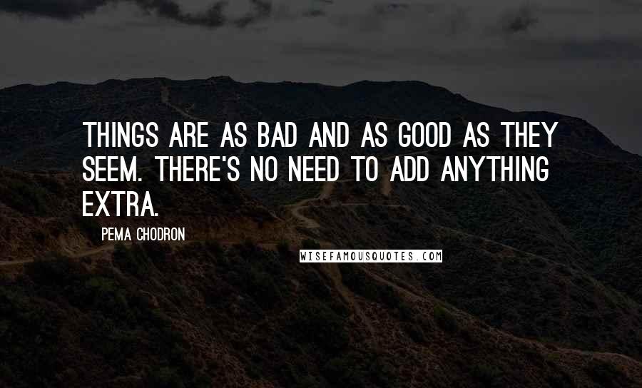 Pema Chodron Quotes: Things are as bad and as good as they seem. There's no need to add anything extra.