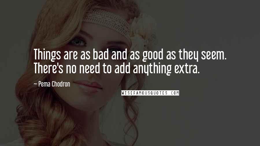 Pema Chodron Quotes: Things are as bad and as good as they seem. There's no need to add anything extra.