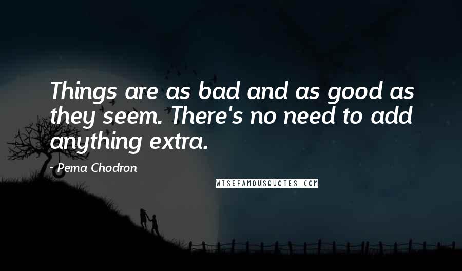 Pema Chodron Quotes: Things are as bad and as good as they seem. There's no need to add anything extra.