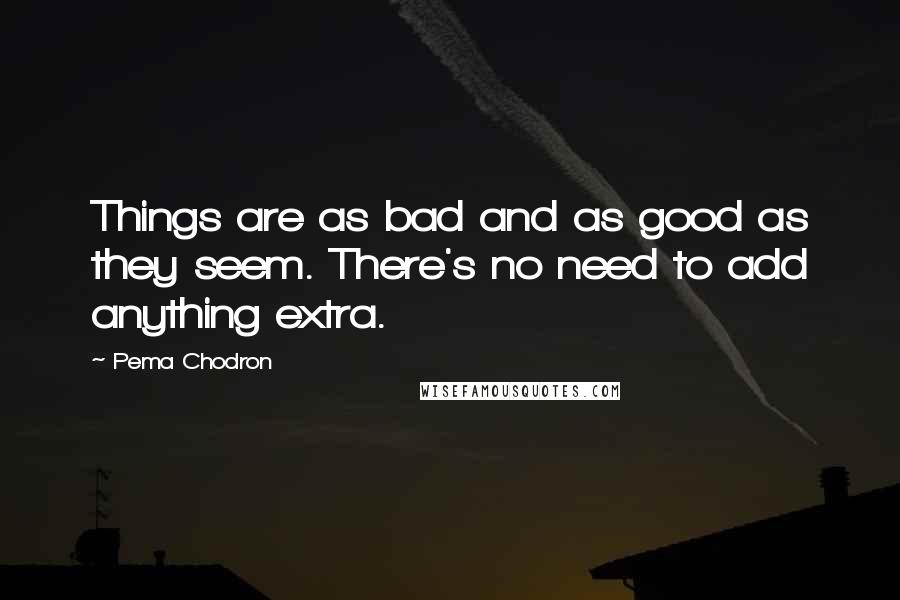 Pema Chodron Quotes: Things are as bad and as good as they seem. There's no need to add anything extra.