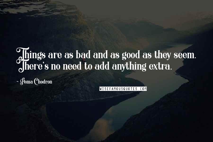 Pema Chodron Quotes: Things are as bad and as good as they seem. There's no need to add anything extra.