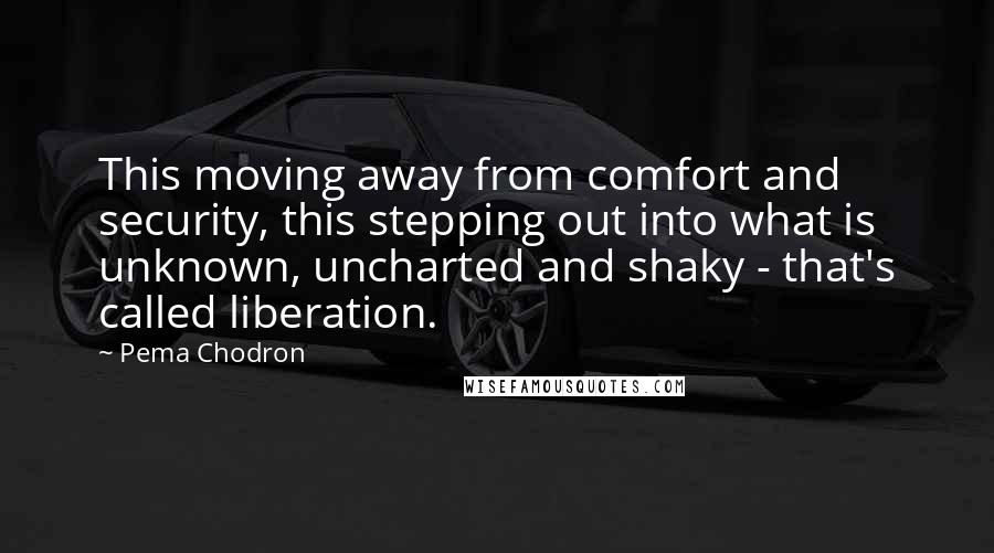 Pema Chodron Quotes: This moving away from comfort and security, this stepping out into what is unknown, uncharted and shaky - that's called liberation.