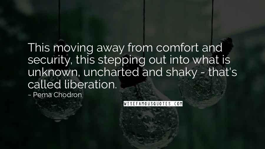 Pema Chodron Quotes: This moving away from comfort and security, this stepping out into what is unknown, uncharted and shaky - that's called liberation.