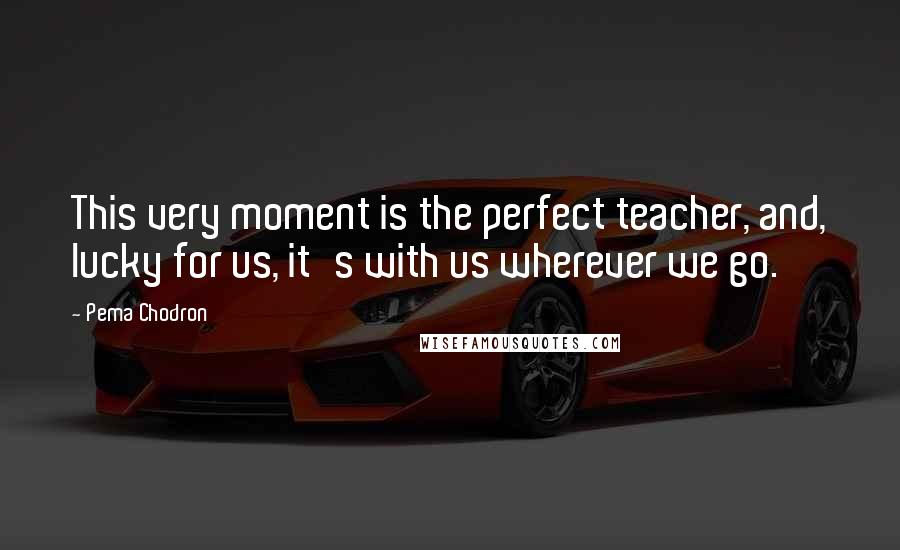 Pema Chodron Quotes: This very moment is the perfect teacher, and, lucky for us, it's with us wherever we go.
