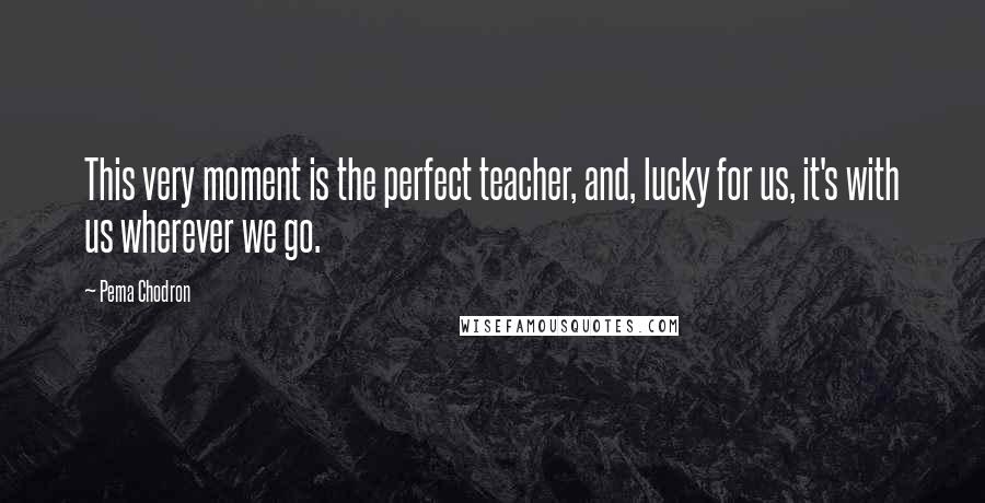Pema Chodron Quotes: This very moment is the perfect teacher, and, lucky for us, it's with us wherever we go.