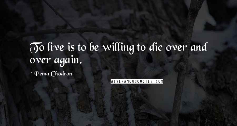 Pema Chodron Quotes: To live is to be willing to die over and over again.