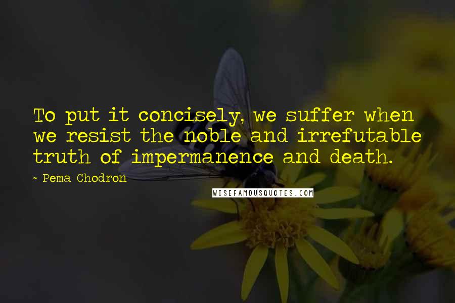 Pema Chodron Quotes: To put it concisely, we suffer when we resist the noble and irrefutable truth of impermanence and death.