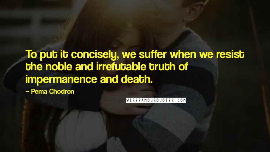 Pema Chodron Quotes: To put it concisely, we suffer when we resist the noble and irrefutable truth of impermanence and death.