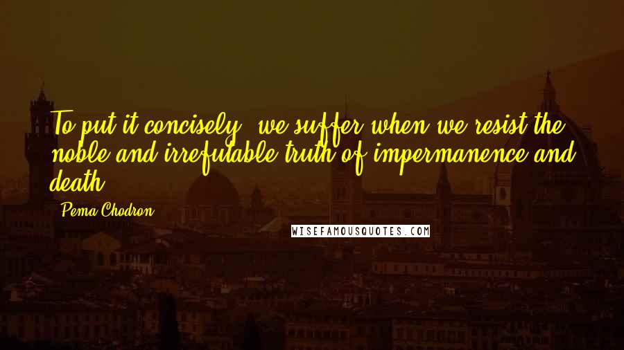 Pema Chodron Quotes: To put it concisely, we suffer when we resist the noble and irrefutable truth of impermanence and death.