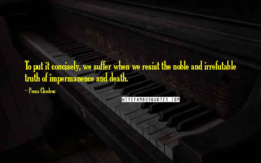 Pema Chodron Quotes: To put it concisely, we suffer when we resist the noble and irrefutable truth of impermanence and death.