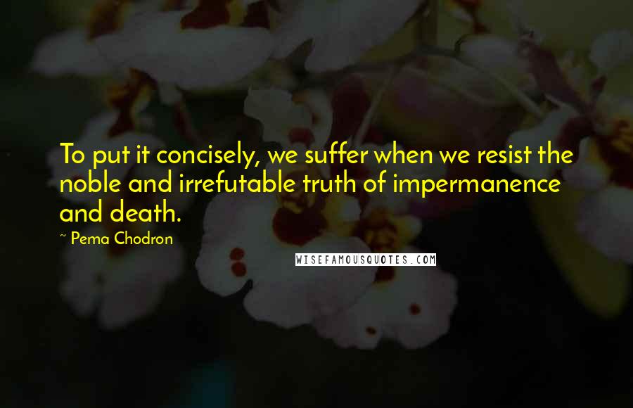 Pema Chodron Quotes: To put it concisely, we suffer when we resist the noble and irrefutable truth of impermanence and death.