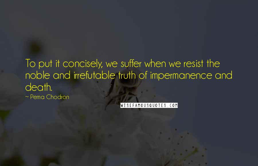 Pema Chodron Quotes: To put it concisely, we suffer when we resist the noble and irrefutable truth of impermanence and death.
