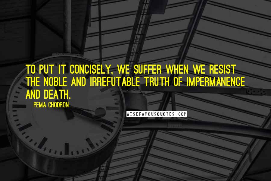 Pema Chodron Quotes: To put it concisely, we suffer when we resist the noble and irrefutable truth of impermanence and death.