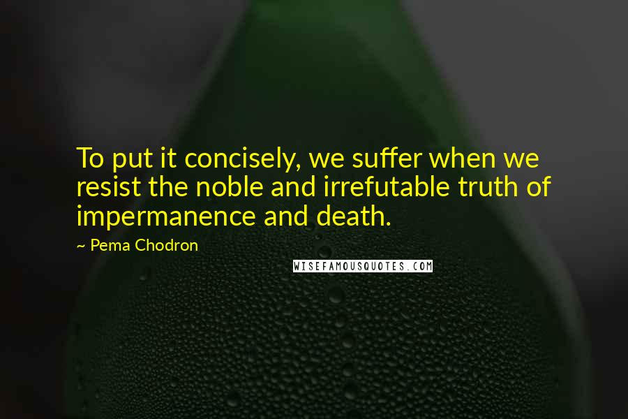 Pema Chodron Quotes: To put it concisely, we suffer when we resist the noble and irrefutable truth of impermanence and death.