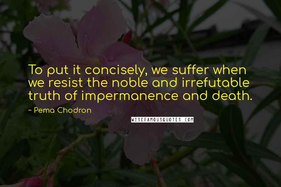 Pema Chodron Quotes: To put it concisely, we suffer when we resist the noble and irrefutable truth of impermanence and death.