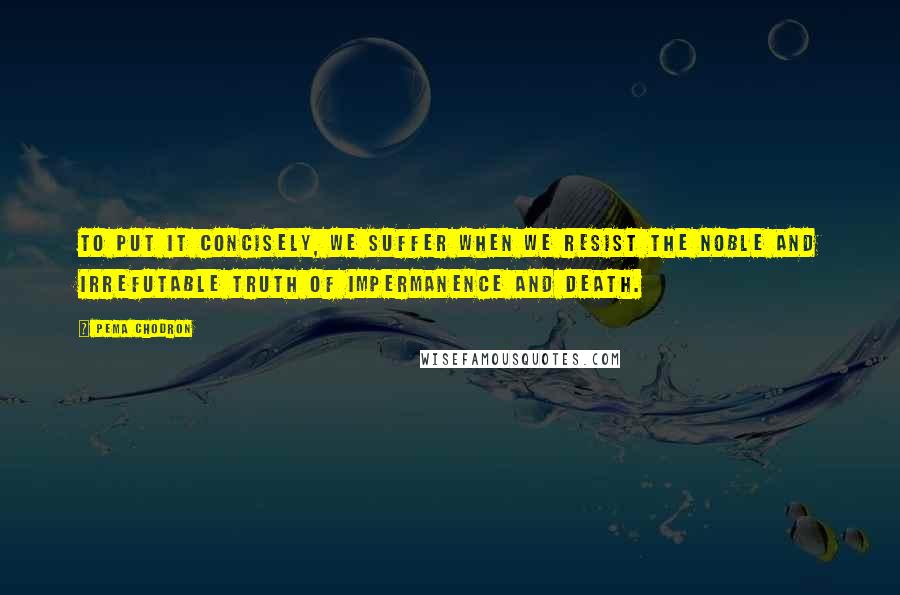 Pema Chodron Quotes: To put it concisely, we suffer when we resist the noble and irrefutable truth of impermanence and death.