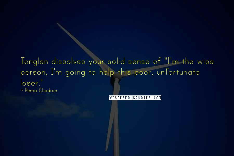 Pema Chodron Quotes: Tonglen dissolves your solid sense of "I'm the wise person, I'm going to help this poor, unfortunate loser."