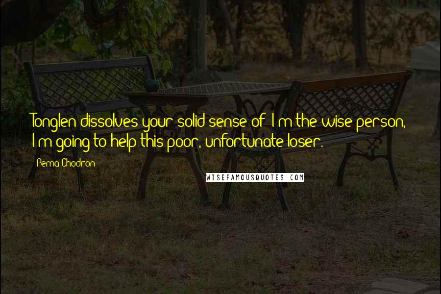 Pema Chodron Quotes: Tonglen dissolves your solid sense of "I'm the wise person, I'm going to help this poor, unfortunate loser."