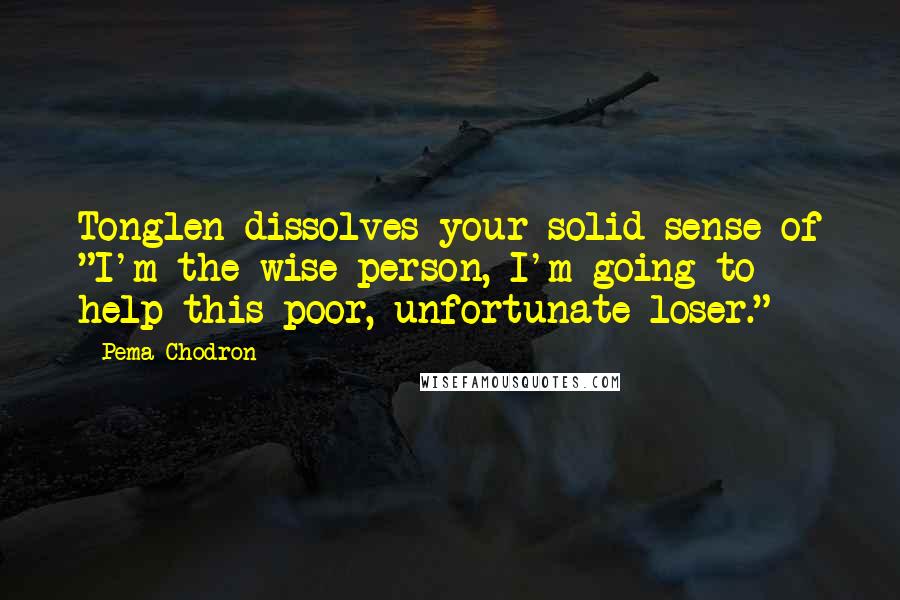 Pema Chodron Quotes: Tonglen dissolves your solid sense of "I'm the wise person, I'm going to help this poor, unfortunate loser."