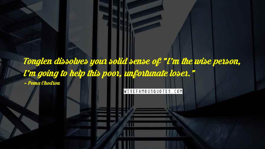 Pema Chodron Quotes: Tonglen dissolves your solid sense of "I'm the wise person, I'm going to help this poor, unfortunate loser."