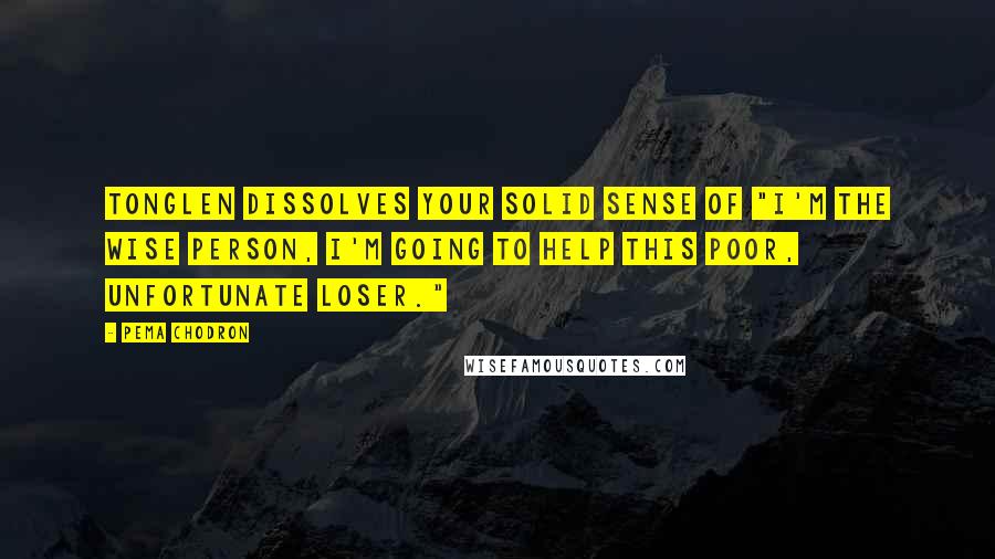 Pema Chodron Quotes: Tonglen dissolves your solid sense of "I'm the wise person, I'm going to help this poor, unfortunate loser."