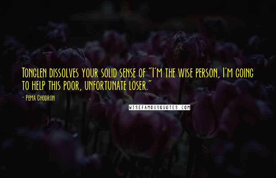 Pema Chodron Quotes: Tonglen dissolves your solid sense of "I'm the wise person, I'm going to help this poor, unfortunate loser."