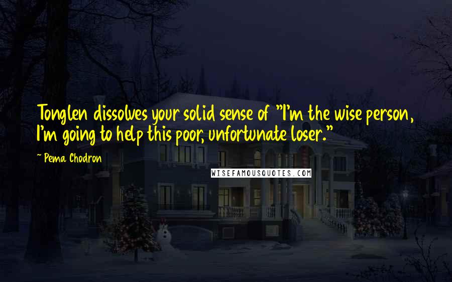 Pema Chodron Quotes: Tonglen dissolves your solid sense of "I'm the wise person, I'm going to help this poor, unfortunate loser."