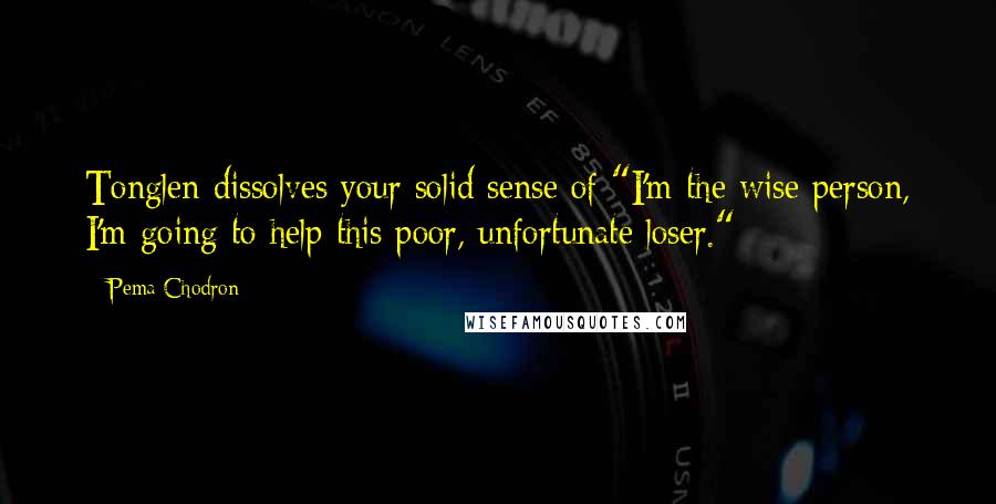 Pema Chodron Quotes: Tonglen dissolves your solid sense of "I'm the wise person, I'm going to help this poor, unfortunate loser."