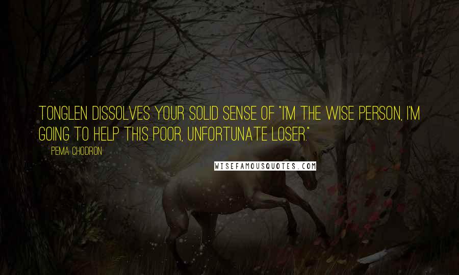 Pema Chodron Quotes: Tonglen dissolves your solid sense of "I'm the wise person, I'm going to help this poor, unfortunate loser."