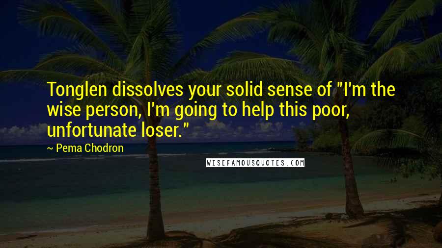 Pema Chodron Quotes: Tonglen dissolves your solid sense of "I'm the wise person, I'm going to help this poor, unfortunate loser."